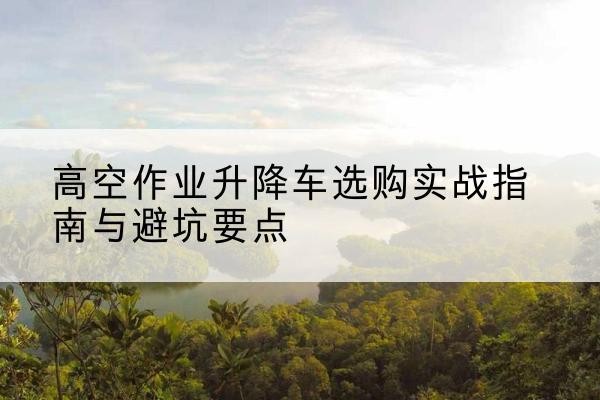 乌当升降车怎么选-高空作业升降车选购实战指南与避坑要点