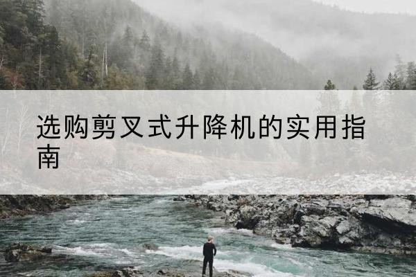 乌当剪叉式升降机怎么选-选购剪叉式升降机的实用指南
