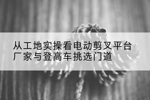 乌当电动剪叉升降平台厂家-从工地实操看电动剪叉平台厂家与登高车挑选门道