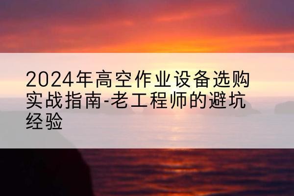 乌当高空作业升降机厂家推荐-2024年高空作业设备选购实战指南-老工程师的避坑经验