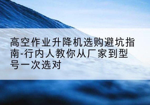 乌当升降平台厂家-高空作业升降机选购避坑指南-行内人教你从厂家到型号一次选对