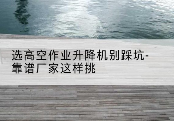 乌当剪叉式升降机厂家-选高空作业升降机别踩坑-靠谱厂家这样挑