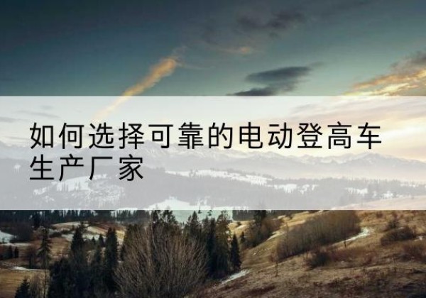 乌当电动登高车厂家-如何选择可靠的电动登高车生产厂家