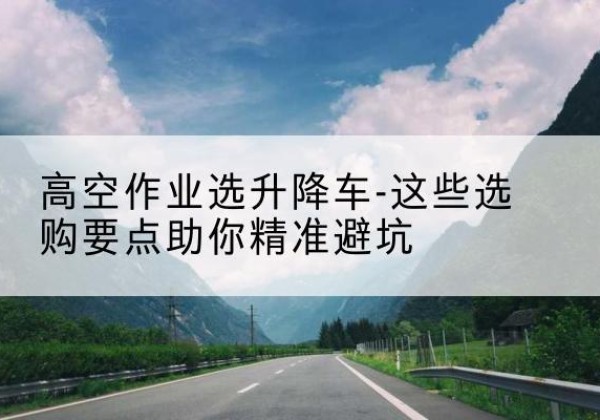 乌当升降车厂家-高空作业选升降车-这些选购要点助你*避坑