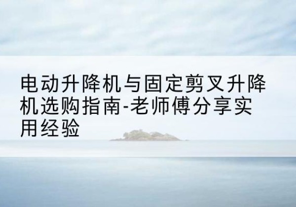 乌当电动升降机怎么选-电动升降机与固定剪叉升降机选购指南-老师傅分享实用经验