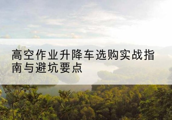 乌当升降车怎么选-高空作业升降车选购实战指南与避坑要点