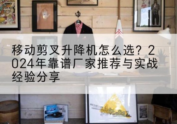 乌当升降平台厂家推荐-移动剪叉升降机怎么选？2024年靠谱厂家推荐与实战经验分享