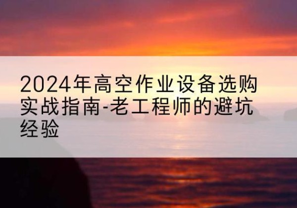 乌当高空作业升降机厂家推荐-2024年高空作业设备选购实战指南-老工程师的避坑经验